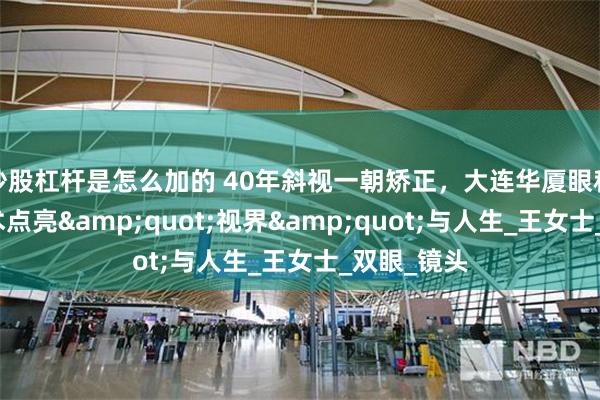 炒股杠杆是怎么加的 40年斜视一朝矫正，大连华厦眼科医院用技术点亮&quot;视界&quot;与人生_王女士_双眼_镜头