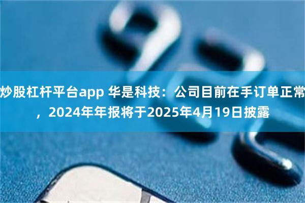 炒股杠杆平台app 华是科技：公司目前在手订单正常，2024年年报将于2025年4月19日披露