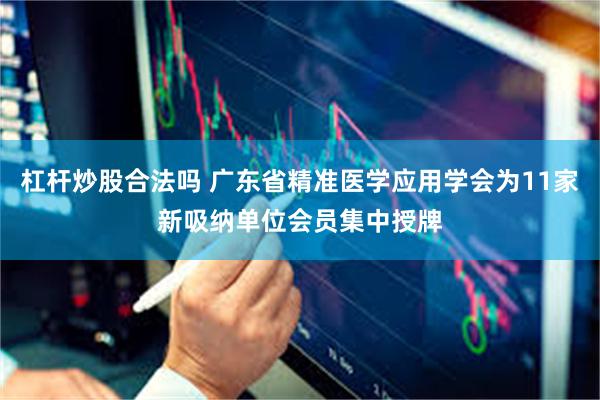 杠杆炒股合法吗 广东省精准医学应用学会为11家新吸纳单位会员集中授牌