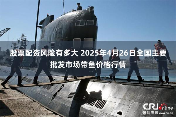 股票配资风险有多大 2025年4月26日全国主要批发市场带鱼价格行情