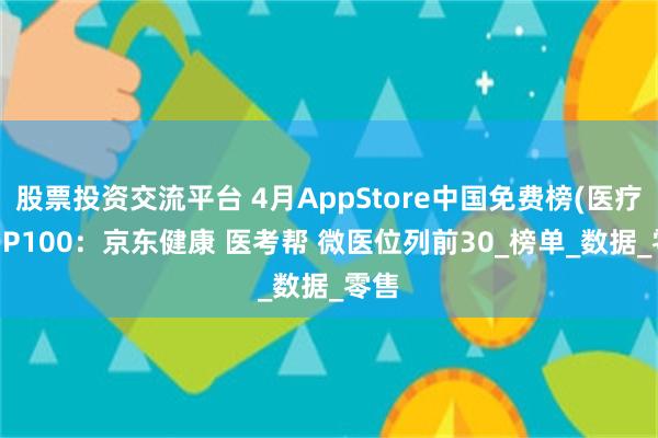 股票投资交流平台 4月AppStore中国免费榜(医疗)TOP100：京东健康 医考帮 微医位列前30_榜单_数据_零售