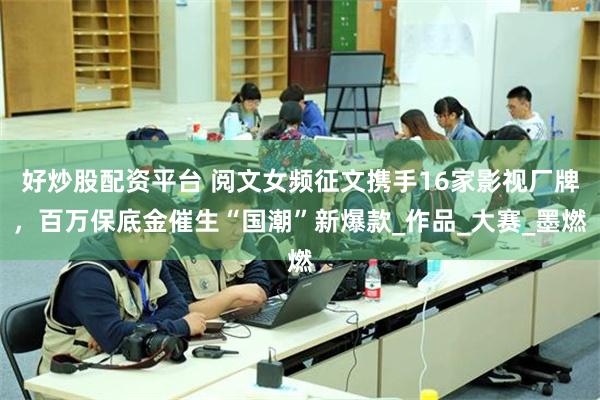 好炒股配资平台 阅文女频征文携手16家影视厂牌，百万保底金催生“国潮”新爆款_作品_大赛_墨燃
