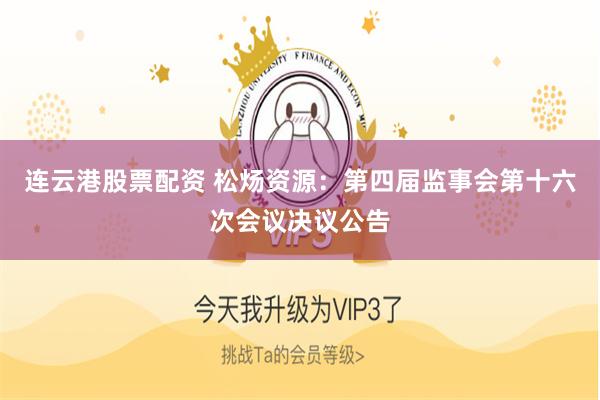 连云港股票配资 松炀资源：第四届监事会第十六次会议决议公告