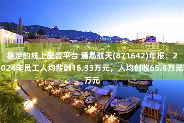 稳定的线上配资平台 通易航天(871642)年报：2024年员工人均薪酬16.33万元，人均创收65.6万元