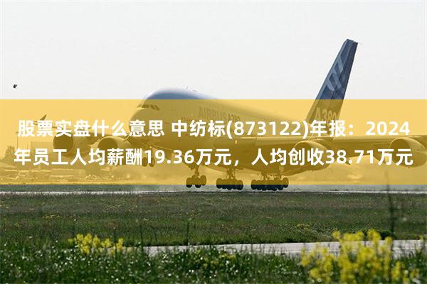 股票实盘什么意思 中纺标(873122)年报：2024年员工人均薪酬19.36万元，人均创收38.71万元