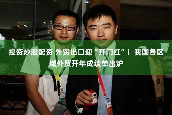 投资炒股配资 外贸出口迎“开门红”！我国各区域外贸开年成绩单出炉
