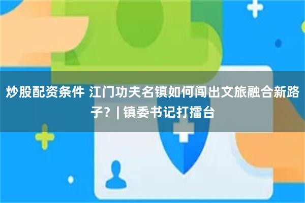 炒股配资条件 江门功夫名镇如何闯出文旅融合新路子？| 镇委书记打擂台