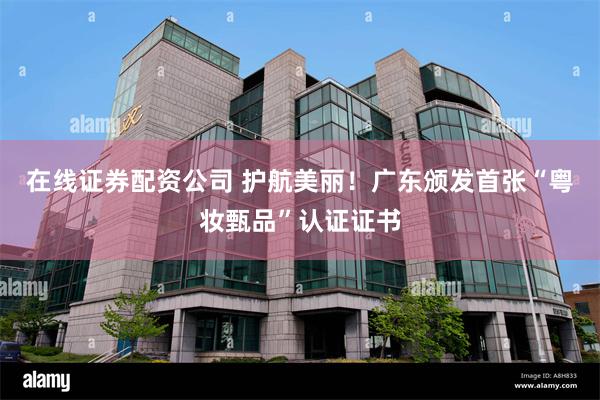 在线证券配资公司 护航美丽！广东颁发首张“粤妆甄品”认证证书