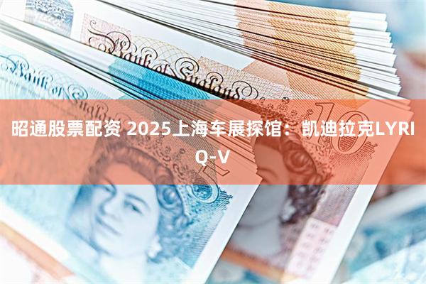 昭通股票配资 2025上海车展探馆：凯迪拉克LYRIQ-V