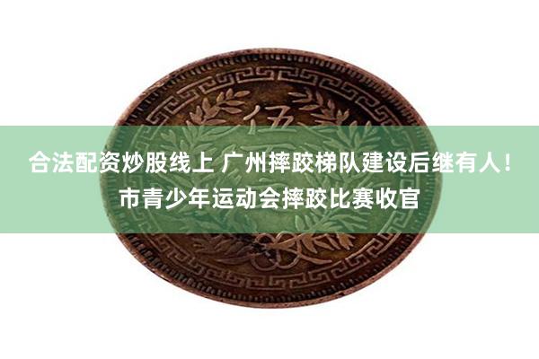 合法配资炒股线上 广州摔跤梯队建设后继有人！市青少年运动会摔跤比赛收官