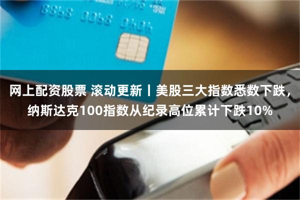 网上配资股票 滚动更新丨美股三大指数悉数下跌，纳斯达克100指数从纪录高位累计下跌10%