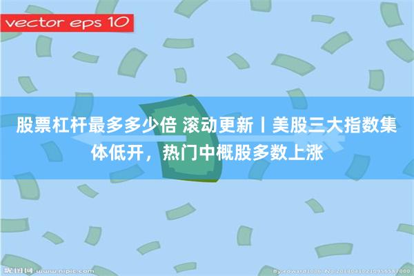 股票杠杆最多多少倍 滚动更新丨美股三大指数集体低开，热门中概股多数上涨