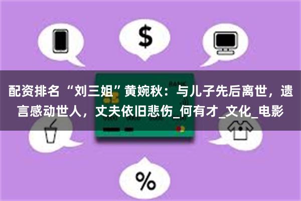 配资排名 “刘三姐”黄婉秋：与儿子先后离世，遗言感动世人，丈夫依旧悲伤_何有才_文化_电影