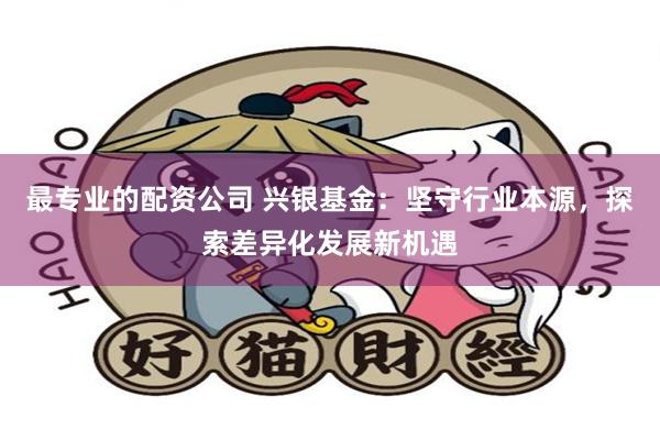 最专业的配资公司 兴银基金：坚守行业本源，探索差异化发展新机遇