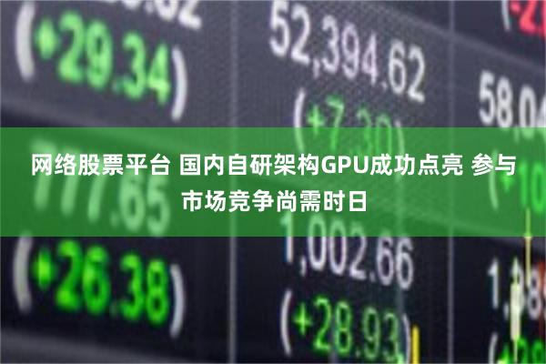 网络股票平台 国内自研架构GPU成功点亮 参与市场竞争尚需时日