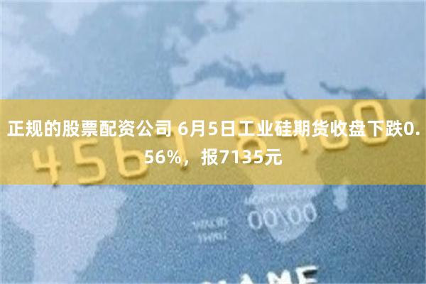 正规的股票配资公司 6月5日工业硅期货收盘下跌0.56%，报7135元