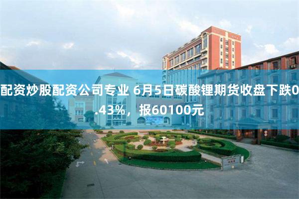 配资炒股配资公司专业 6月5日碳酸锂期货收盘下跌0.43%，报60100元