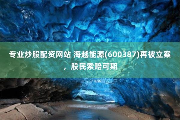 专业炒股配资网站 海越能源(600387)再被立案，股民索赔可期