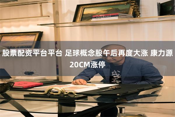 股票配资平台平台 足球概念股午后再度大涨 康力源20CM涨停