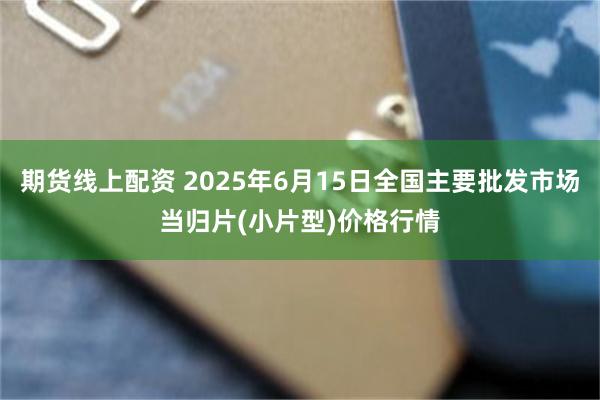 期货线上配资 2025年6月15日全国主要批发市场当归片(小片型)价格行情