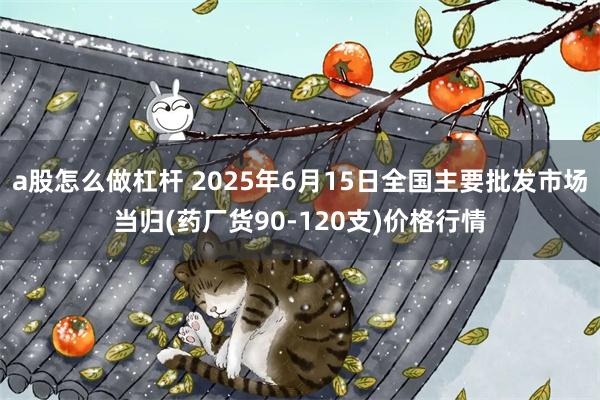 a股怎么做杠杆 2025年6月15日全国主要批发市场当归(药厂货90-120支)价格行情