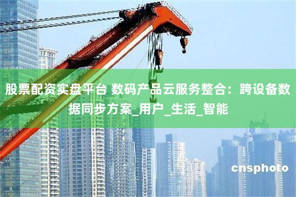 股票配资实盘平台 数码产品云服务整合：跨设备数据同步方案_用户_生活_智能