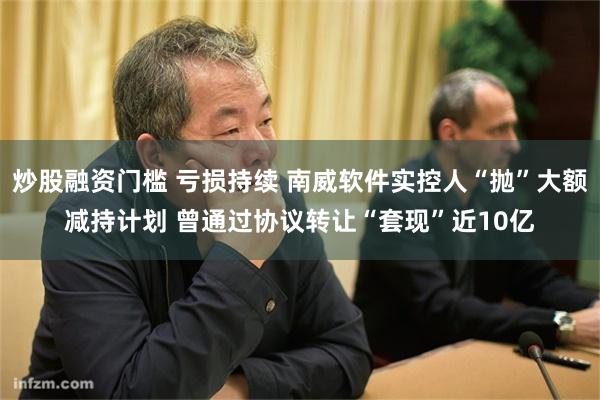 炒股融资门槛 亏损持续 南威软件实控人“抛”大额减持计划 曾通过协议转让“套现”近10亿