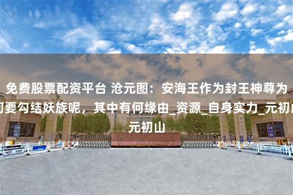 免费股票配资平台 沧元图：安海王作为封王神尊为何要勾结妖族呢，其中有何缘由_资源_自身实力_元初山