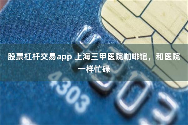 股票杠杆交易app 上海三甲医院咖啡馆，和医院一样忙碌