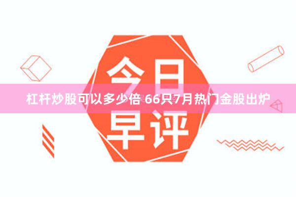 杠杆炒股可以多少倍 66只7月热门金股出炉
