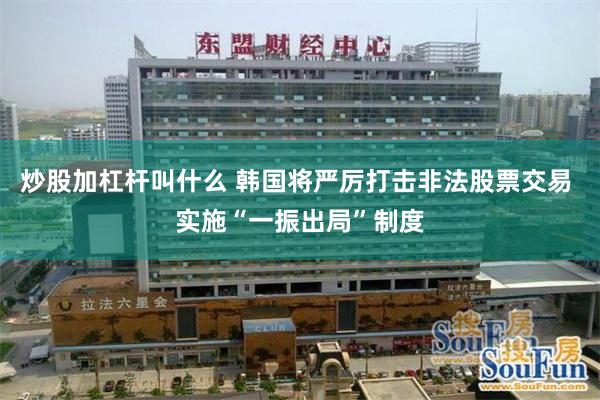 炒股加杠杆叫什么 韩国将严厉打击非法股票交易 实施“一振出局”制度