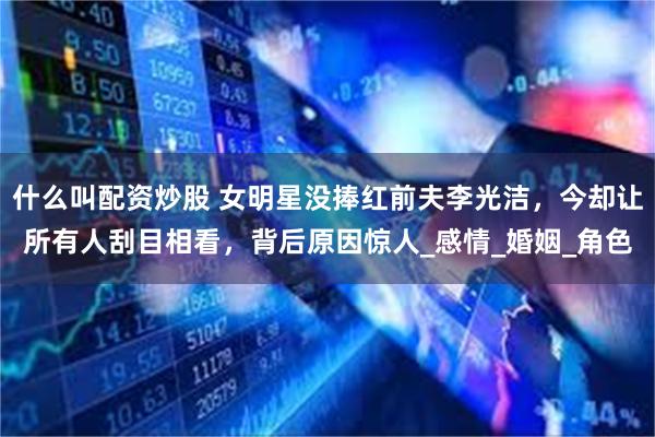 什么叫配资炒股 女明星没捧红前夫李光洁，今却让所有人刮目相看，背后原因惊人_感情_婚姻_角色