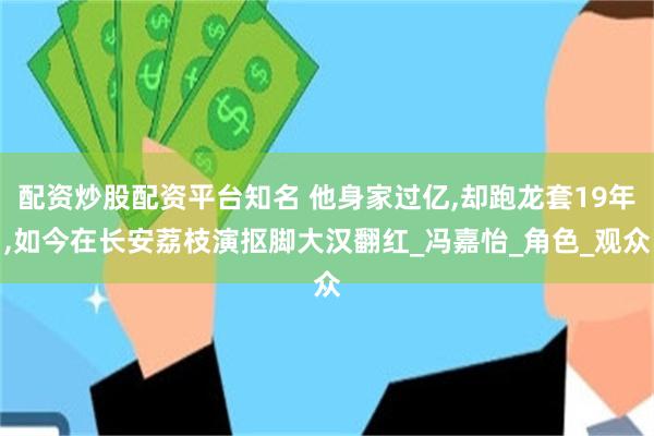 配资炒股配资平台知名 他身家过亿,却跑龙套19年,如今在长安荔枝演抠脚大汉翻红_冯嘉怡_角色_观众