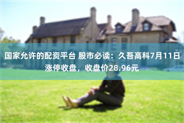 国家允许的配资平台 股市必读：久吾高科7月11日涨停收盘，收盘价28.96元