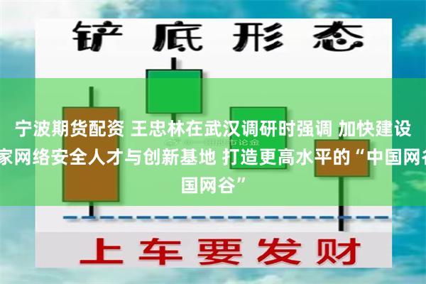 宁波期货配资 王忠林在武汉调研时强调 加快建设国家网络安全人才与创新基地 打造更高水平的“中国网谷”