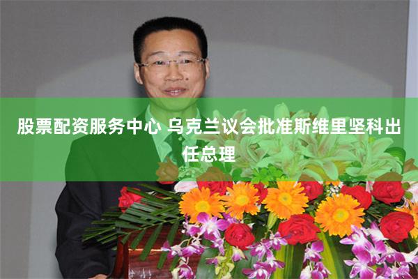 股票配资服务中心 乌克兰议会批准斯维里坚科出任总理