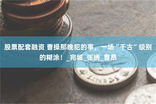 股票配套融资 曹操那晚犯的事，一场“千古”级别的糊涂！_宛城_张绣_曹昂