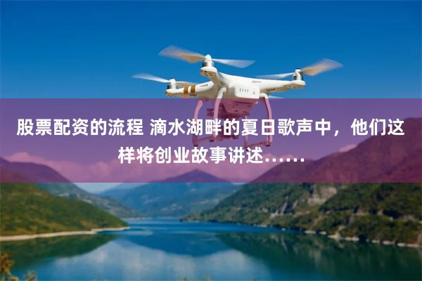 股票配资的流程 滴水湖畔的夏日歌声中，他们这样将创业故事讲述……