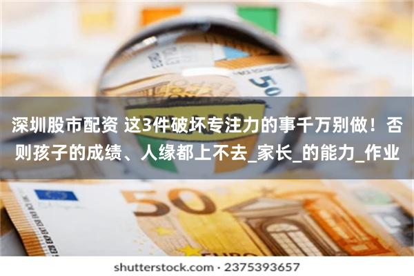 深圳股市配资 这3件破坏专注力的事千万别做！否则孩子的成绩、人缘都上不去_家长_的能力_作业