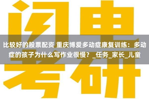 比较好的股票配资 重庆博爱多动症康复训练：多动症的孩子为什么写作业很慢？_任务_家长_儿童