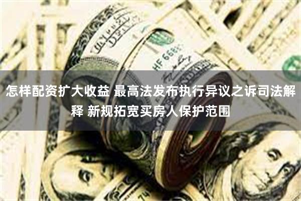 怎样配资扩大收益 最高法发布执行异议之诉司法解释 新规拓宽买房人保护范围