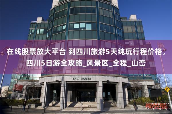 在线股票放大平台 到四川旅游5天纯玩行程价格，四川5日游全攻略_风景区_全程_山峦