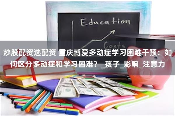 炒股配资选配资 重庆博爱多动症学习困难干预：如何区分多动症和学习困难？_孩子_影响_注意力