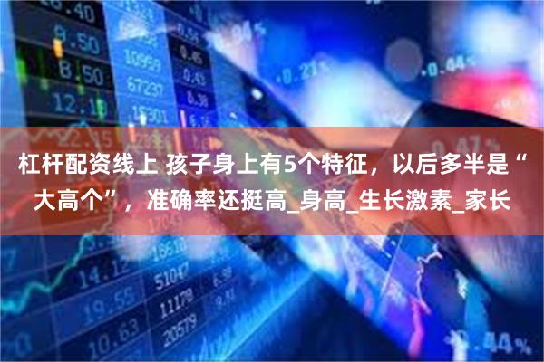 杠杆配资线上 孩子身上有5个特征，以后多半是“大高个”，准确率还挺高_身高_生长激素_家长