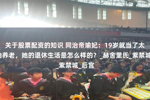 关于股票配资的知识 同治帝瑜妃：19岁就当了太妃开始养老，她的退休生活是怎么样的？_赫舍里氏_紫禁城_后宫