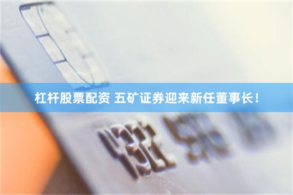 杠杆股票配资 五矿证券迎来新任董事长！