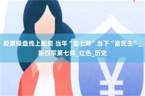 股票操盘线上配资 当年“富七师”当下“富民生”_新四军第七师_红色_历史