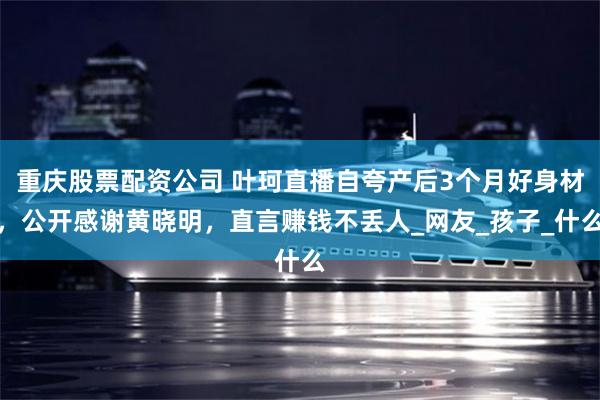 重庆股票配资公司 叶珂直播自夸产后3个月好身材，公开感谢黄晓明，直言赚钱不丢人_网友_孩子_什么