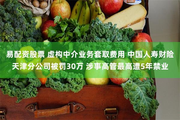 易配资股票 虚构中介业务套取费用 中国人寿财险天津分公司被罚30万 涉事高管最高遭5年禁业