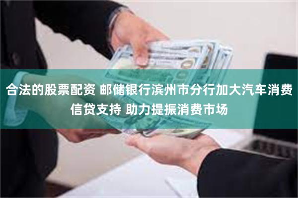合法的股票配资 邮储银行滨州市分行加大汽车消费信贷支持 助力提振消费市场